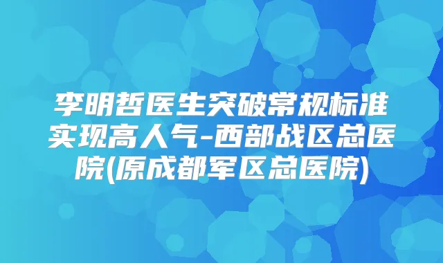 李明哲医生突破常规标准实现高人气-西部战区总医院(原成都军区总医院)