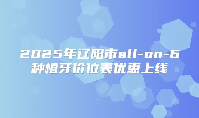 2025年辽阳市all-on-6种植牙价位表优惠上线