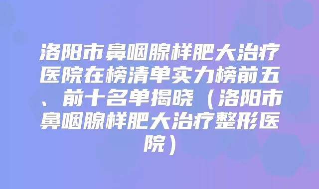 洛阳市鼻咽腺样肥大医院在榜清单实力榜前五、前十名单揭晓(洛阳市鼻咽腺样肥大整形医院)