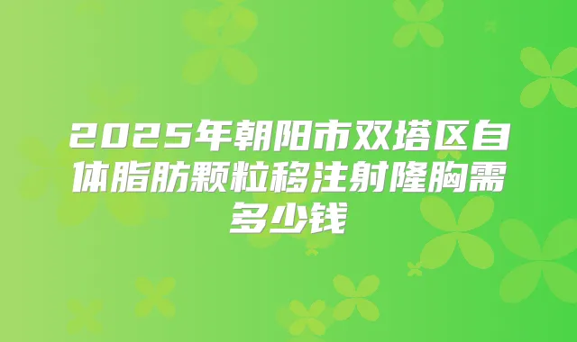 2025年朝阳市双塔区自体脂肪颗粒移注射隆胸需多少钱