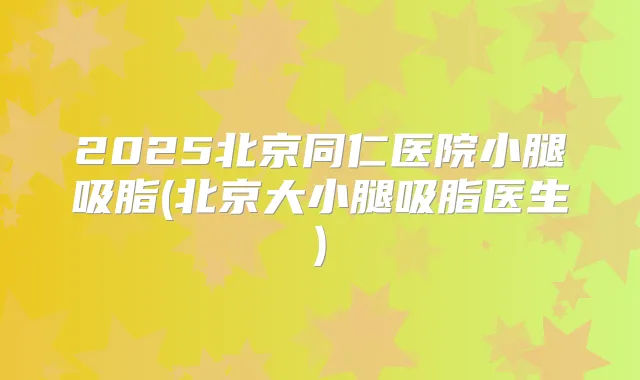 2025北京同仁医院小腿吸脂(北京大小腿吸脂医生)