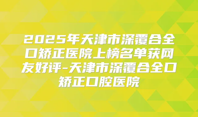 2025年天津市深覆合全口矫正医院上榜名单获网友好评-天津市深覆合全口矫正口腔医院