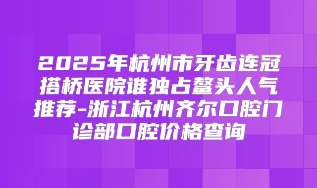 2025年杭州市牙齿连冠搭桥医院谁独占鳌头人气推荐-浙江杭州齐尔口腔门诊部口腔价格查询
