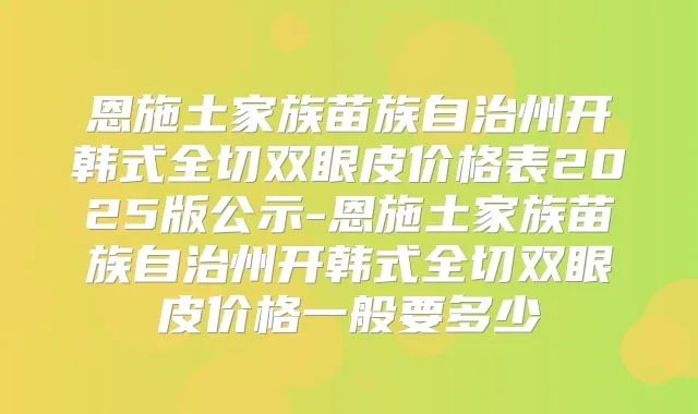 恩施土家族苗族自治州开韩式全切双眼皮价格表2025版公示-恩施土家族苗族自治州开韩式全切双眼皮价格一般要多少