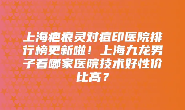 上海疤痕灵对痘印医院排行榜更新啦!上海九龙男子看哪家医院技术好性价比高?