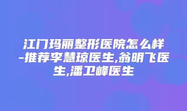 江门玛丽整形医院怎么样-推荐李慧琼医生,翁明飞医生,潘卫峰医生