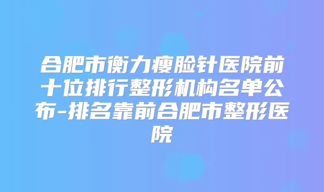 合肥市瘦脸针医院前十位排行整形机构名单公布-排名靠前合肥市整形医院