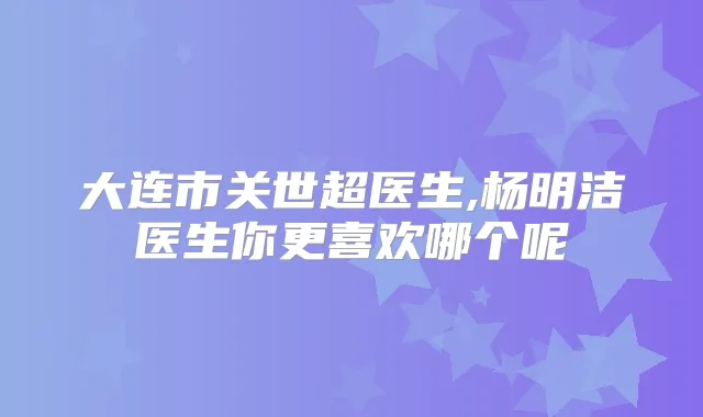 大连市关世超医生,杨明洁医生你更喜欢哪个呢
