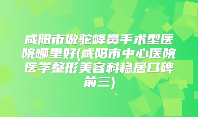 咸阳市做驼峰鼻手术型医院哪里好(咸阳市中心医院医学整形美容科稳居口碑前三)