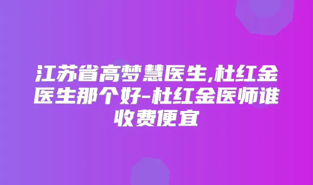 江苏省高梦慧医生,杜红金医生那个好-杜红金医师谁收费便宜