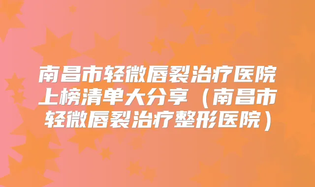 南昌市轻微唇裂医院上榜清单大分享（南昌市轻微唇裂整形医院）