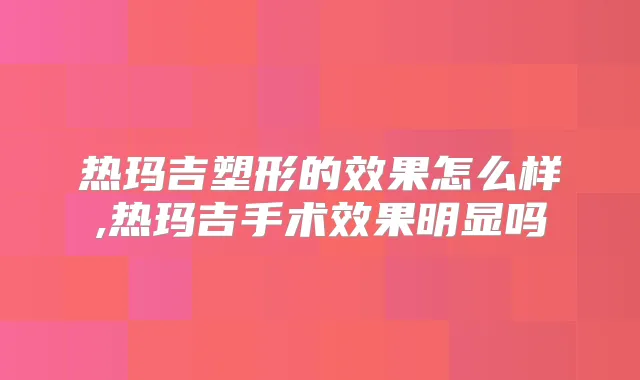 热玛吉塑形的效果怎么样,热玛吉手术效果明显吗