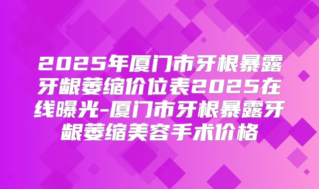 2025年厦门市牙根暴露牙龈萎缩价位表2025在线曝光-厦门市牙根暴露牙龈萎缩美容手术价格