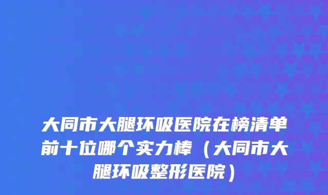 大同市大腿环吸医院在榜清单前十位哪个实力棒（大同市大腿环吸整形医院）