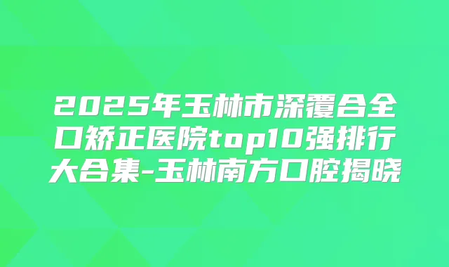 2025年玉林市深覆合全口矫正医院top10强排行大合集-玉林南方口腔揭晓