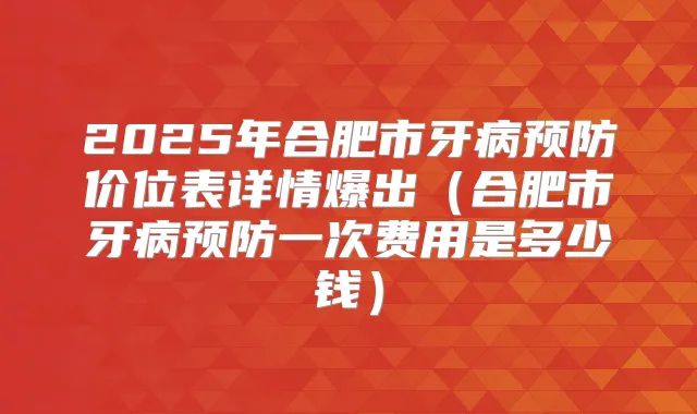 2025年合肥市牙病预防价位表详情爆出(合肥市牙病预防一次费用是多少钱)