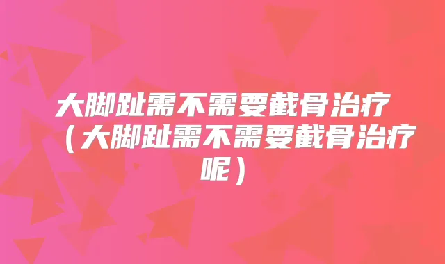 大脚趾需不需要截骨（大脚趾需不需要截骨呢）