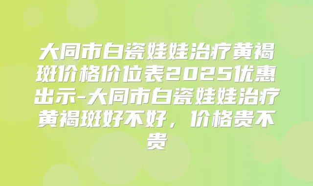 大同市白瓷娃娃黄褐斑价格价位表2025优惠出示-大同市白瓷娃娃黄褐斑好不好，价格贵不贵