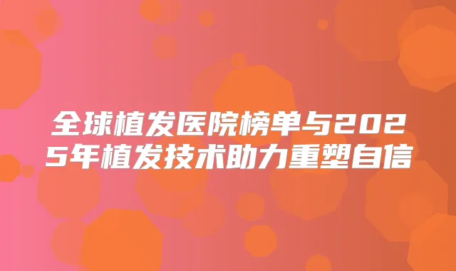 全球植发医院榜单与2025年植发技术助力重塑自信