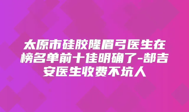 太原市硅胶隆眉弓医生在榜名单前十佳明确了-郜吉安医生收费不坑人