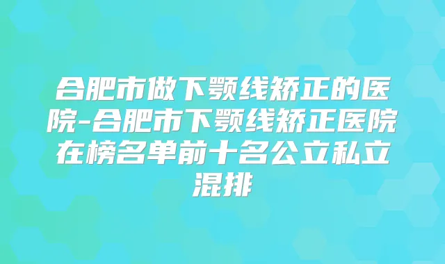 合肥市做下颚线矫正的医院-合肥市下颚线矫正医院在榜名单前十名公立私立混排