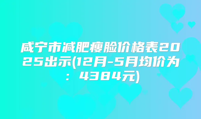 咸宁市减肥瘦脸价格表2025出示(12月-5月均价为:4384元)