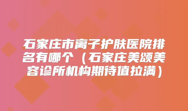 石家庄市离子护肤医院排名有哪个(石家庄美颂美容诊所机构期待值拉满)