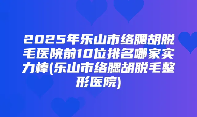 2025年乐山市络腮胡脱毛医院前10位排名哪家实力棒(乐山市络腮胡脱毛整形医院)