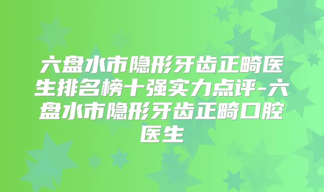 六盘水市隐形牙齿正畸医生排名榜十强实力点评-六盘水市隐形牙齿正畸口腔医生