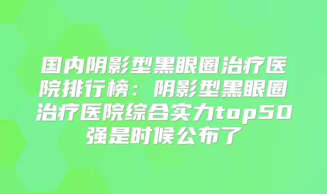 国内阴影型黑眼圈医院排行榜:阴影型黑眼圈医院综合实力top50强是时候公布了
