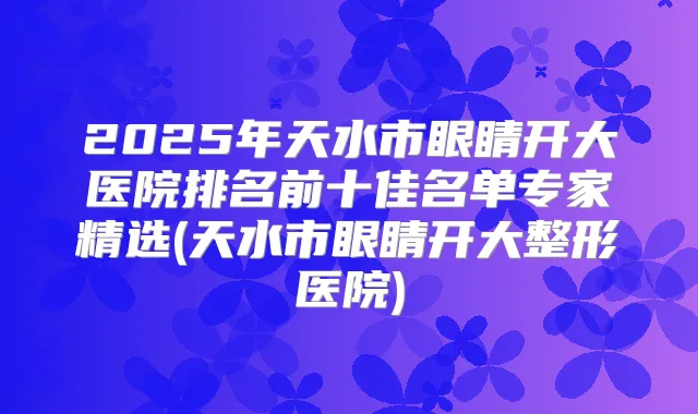 2025年天水市眼睛开大医院排名前十佳名单专家精选(天水市眼睛开大整形医院)