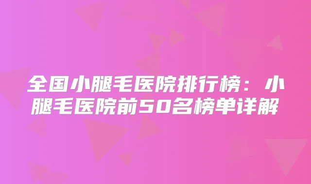 全国小腿毛医院排行榜:小腿毛医院前50名榜单详解