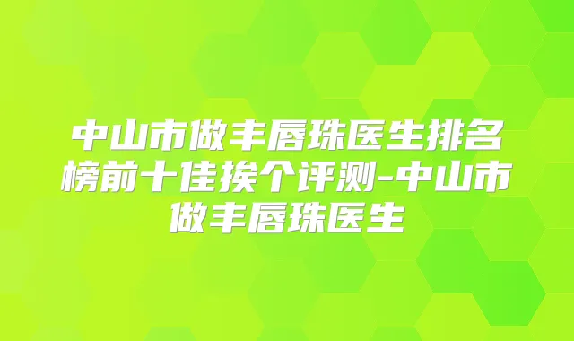 中山市做丰唇珠医生排名榜前十佳挨个评测-中山市做丰唇珠医生