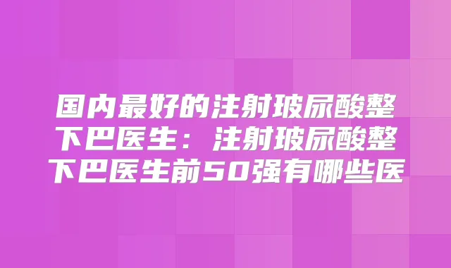 国内好的注射玻尿酸整下巴医生:注射玻尿酸整下巴医生前50强有哪些医