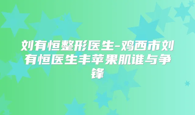 刘有恒整形医生-鸡西市刘有恒医生丰苹果肌谁与争锋