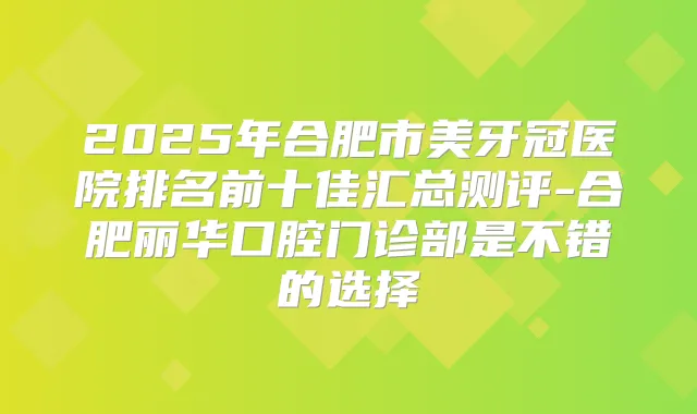 2025年合肥市美牙冠医院排名前十佳汇总测评-合肥丽华口腔门诊部是不错的选择