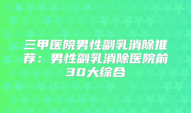 三甲医院男性副乳消除推荐：男性副乳消除医院前30大综合