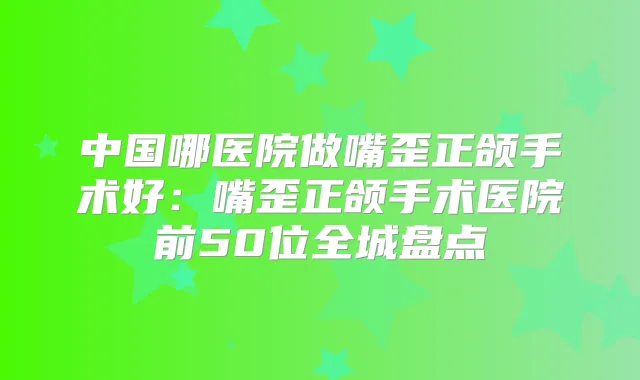 中国哪医院做嘴歪正颌手术好：嘴歪正颌手术医院前50位全城盘点