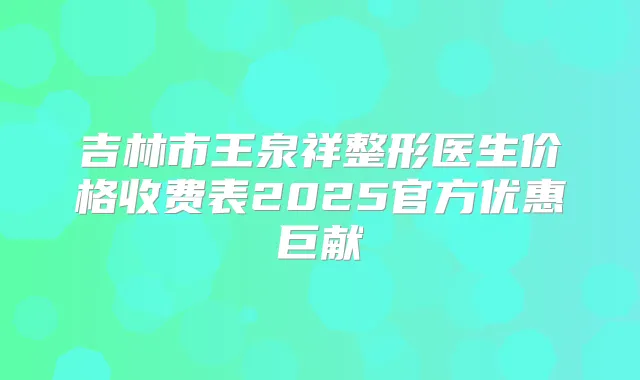 吉林市王泉祥整形医生价格收费表2025官方优惠巨献