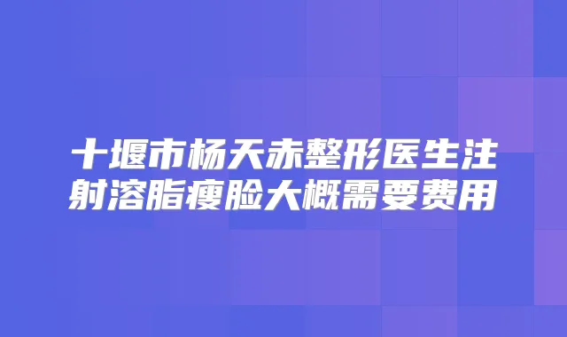 十堰市杨天赤整形医生注射溶脂瘦脸大概需要费用