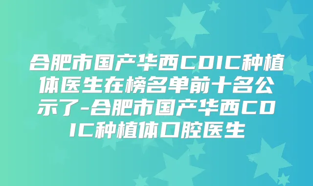 合肥市国产华西CDIC种植体医生在榜名单前十名公示了-合肥市国产华西CDIC种植体口腔医生