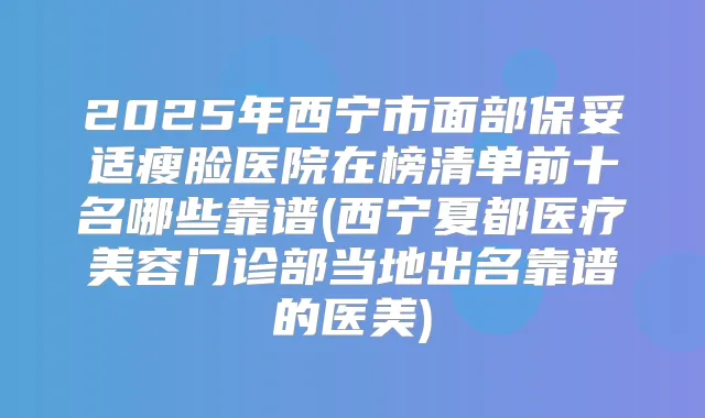 2025年西宁市面部瘦脸医院在榜清单前十名哪些靠谱(西宁夏都医疗美容门诊部当地出名靠谱的医美)