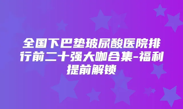 全国下巴垫玻尿酸医院排行前二十强大咖合集-福利提前解锁