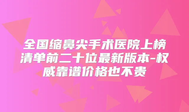 全国缩鼻尖手术医院上榜清单前二十位新版本-靠谱价格也不贵
