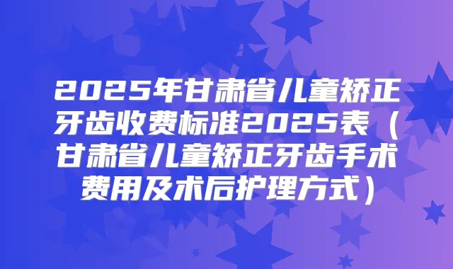 2025年甘肃省儿童矫正牙齿收费标准2025表(甘肃省儿童矫正牙齿手术费用及术后护理方式)