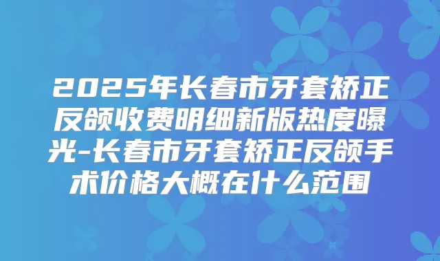 2025年长春市牙套矫正反颌收费明细新版热度曝光-长春市牙套矫正反颌手术价格大概在什么范围