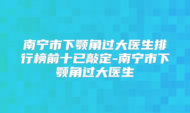 南宁市下颚角过大医生排行榜前十已敲定-南宁市下颚角过大医生