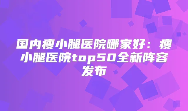 国内瘦小腿医院哪家好:瘦小腿医院top50全新阵容发布