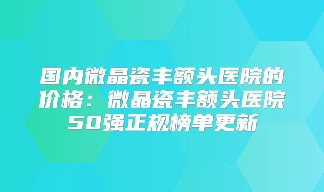国内微晶瓷丰额头医院的价格:微晶瓷丰额头医院50强正规榜单更新