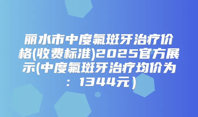 丽水市中度氟斑牙价格(收费标准)2025官方展示(中度氟斑牙均价为:1344元)